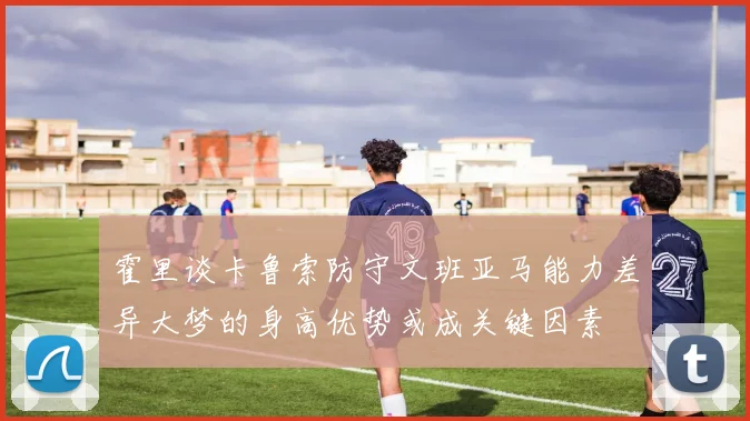 霍里谈卡鲁索防守文班亚马能力差异大梦的身高优势或成关键因素