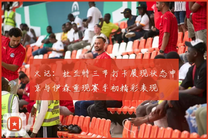 火记：杜兰特三节打卡展现状态申京与伊森重现赛季初精彩表现