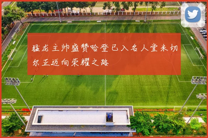 猛龙主帅盛赞哈登已入名人堂米切尔正迈向荣耀之路