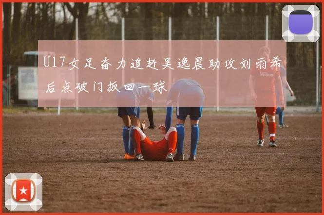 U17女足奋力追赶吴逸晨助攻刘雨希后点破门扳回一球