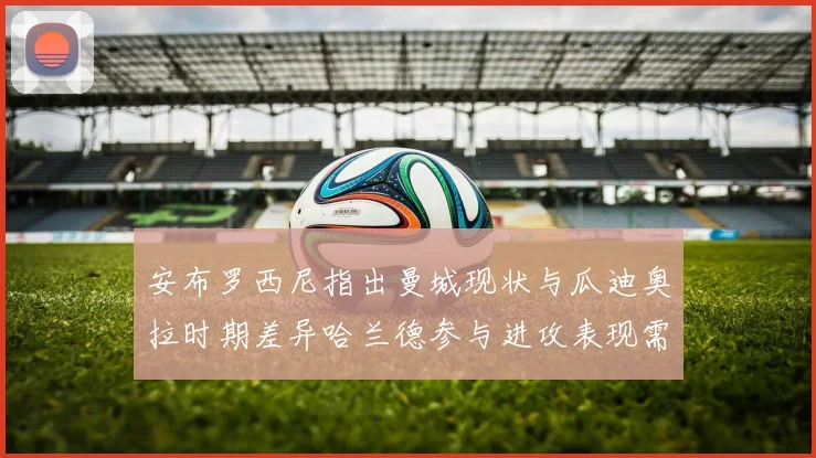 安布罗西尼指出曼城现状与瓜迪奥拉时期差异哈兰德参与进攻表现需提升