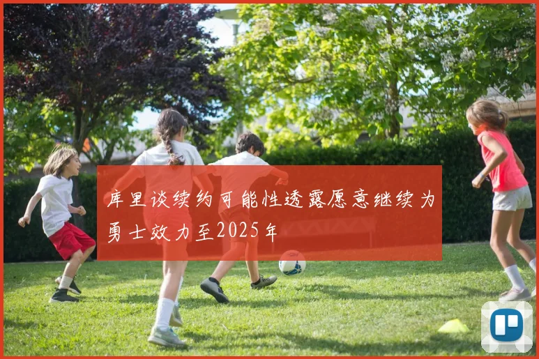 库里谈续约可能性透露愿意继续为勇士效力至2025年
