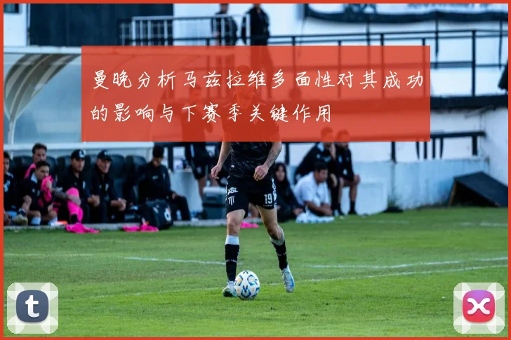 曼晚分析马兹拉维多面性对其成功的影响与下赛季关键作用