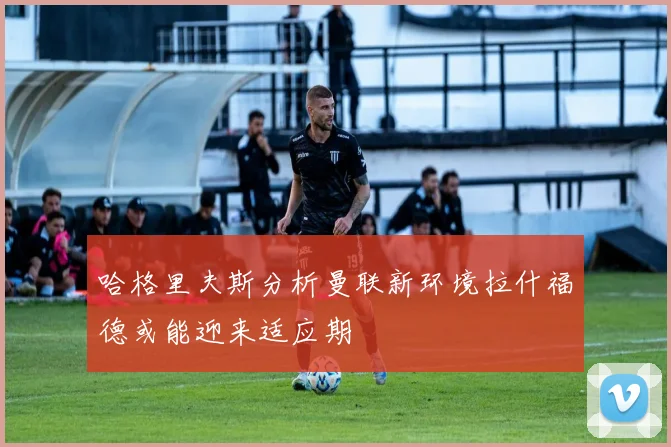 哈格里夫斯分析曼联新环境拉什福德或能迎来适应期