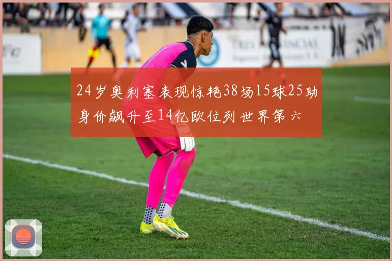 24岁奥利塞表现惊艳38场15球25助身价飙升至14亿欧位列世界第六