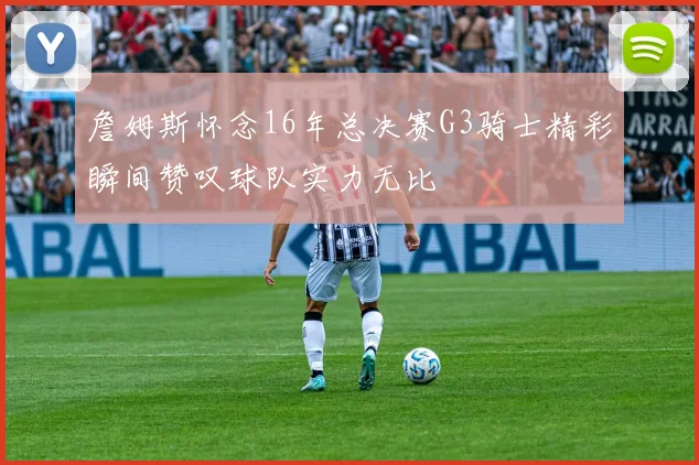 詹姆斯怀念16年总决赛G3骑士精彩瞬间赞叹球队实力无比