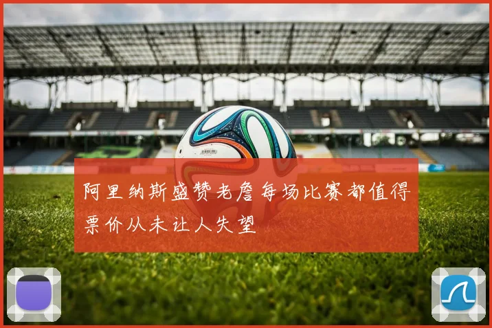 阿里纳斯盛赞老詹每场比赛都值得票价从未让人失望