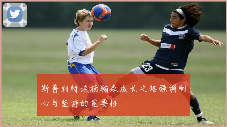 斯普利特谈杨瀚森成长之路强调耐心与坚持的重要性