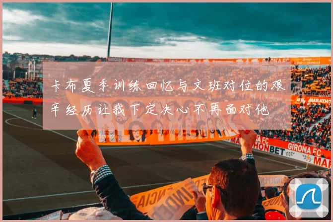 卡布夏季训练回忆与文班对位的艰辛经历让我下定决心不再面对他