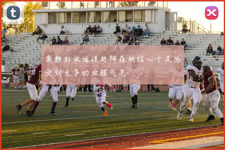 奥赖利放话追赶阿森纳信心十足感受到竞争的血腥气息