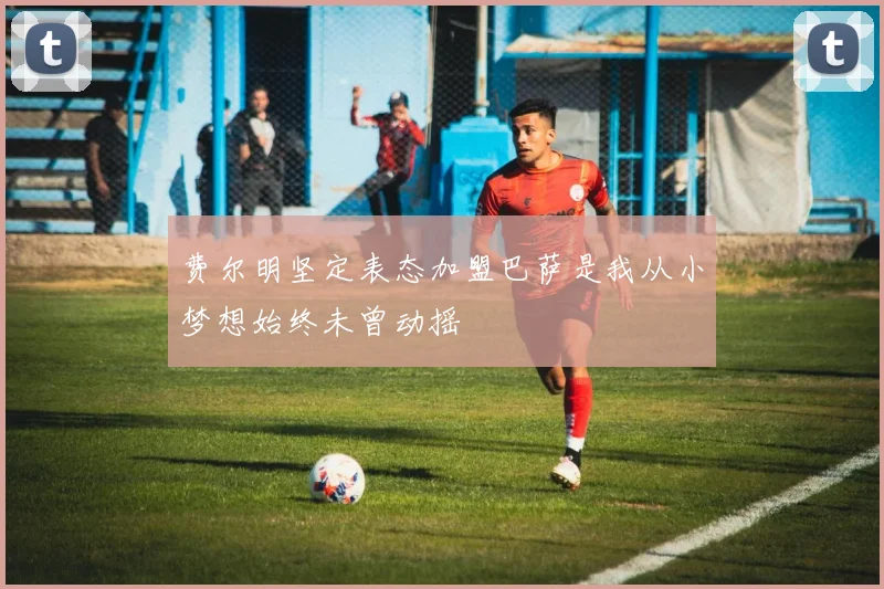 费尔明坚定表态加盟巴萨是我从小梦想始终未曾动摇