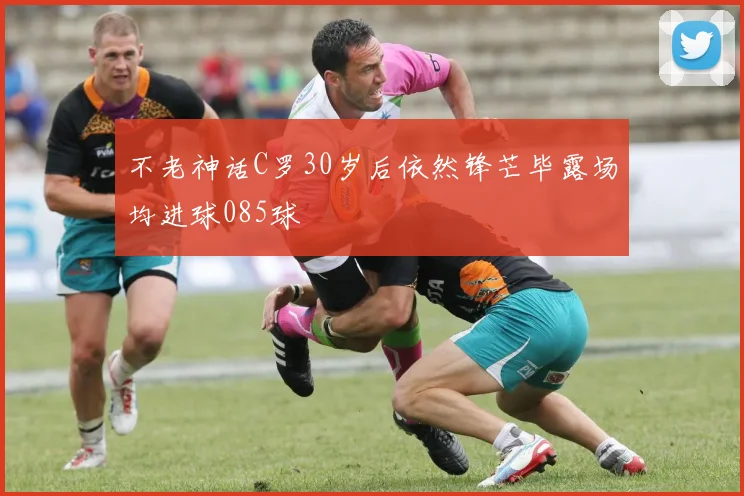 不老神话C罗30岁后依然锋芒毕露场均进球085球