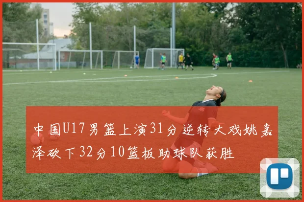中国U17男篮上演31分逆转大戏姚嘉泽砍下32分10篮板助球队获胜