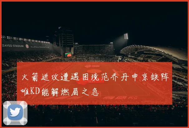 火箭进攻遭遇困境范乔丹申京缺阵唯KD能解燃眉之急
