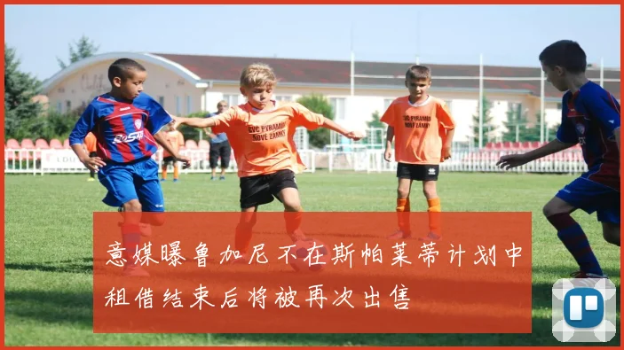 意媒曝鲁加尼不在斯帕莱蒂计划中租借结束后将被再次出售