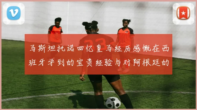 马斯坦托诺回忆皇马经历感慨在西班牙学到的宝贵经验与对阿根廷的思念