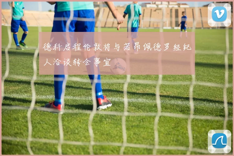 德科启程伦敦将与若昂佩德罗经纪人洽谈转会事宜