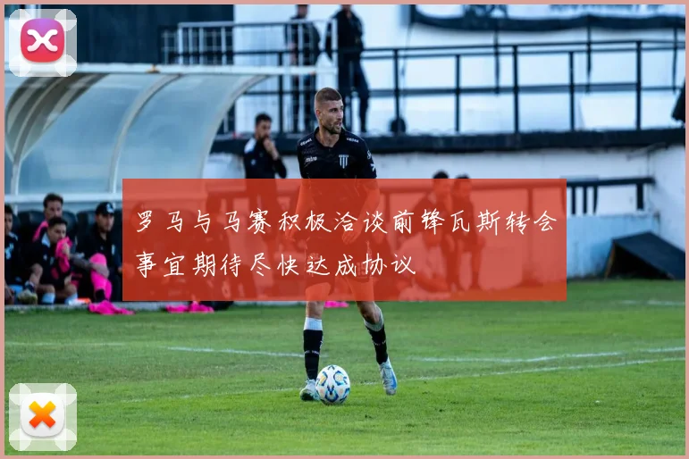 罗马与马赛积极洽谈前锋瓦斯转会事宜期待尽快达成协议