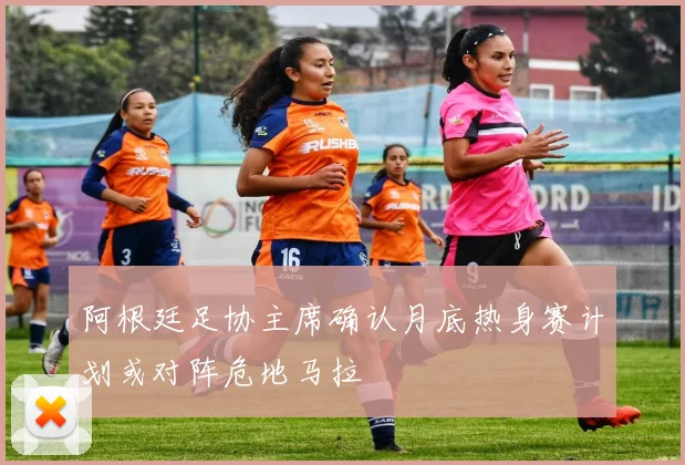 阿根廷足协主席确认月底热身赛计划或对阵危地马拉