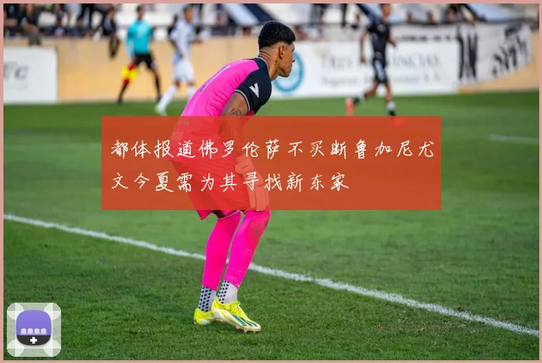 都体报道佛罗伦萨不买断鲁加尼尤文今夏需为其寻找新东家