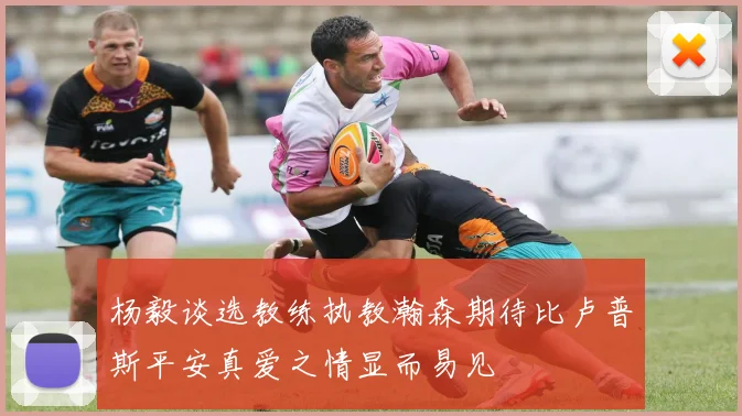 杨毅谈选教练执教瀚森期待比卢普斯平安真爱之情显而易见
