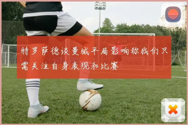 特罗萨德谈曼城平局影响称我们只需关注自身表现和比赛
